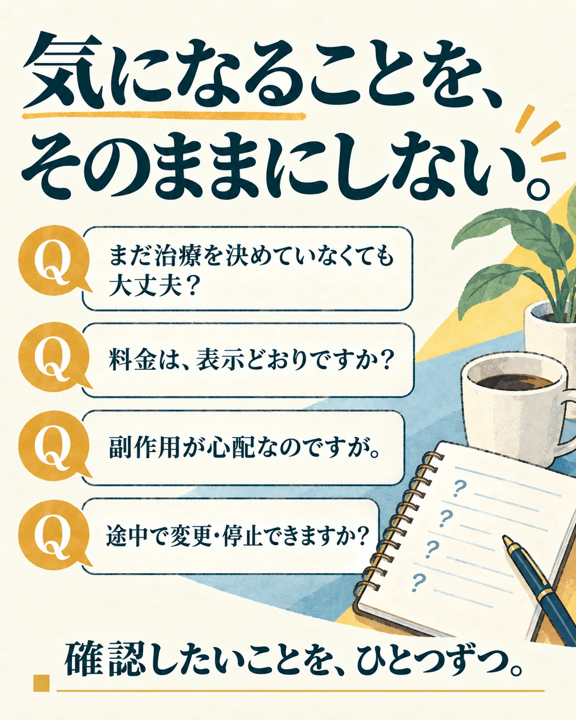 気になることを、 そのままにしない。 まだ治療を決めていなくても大丈夫？ 料金は、表示どおりですか？ 副作用が心配なのですが。 途中で変更・停止できますか？ 確認したいことを、ひとつずつ。