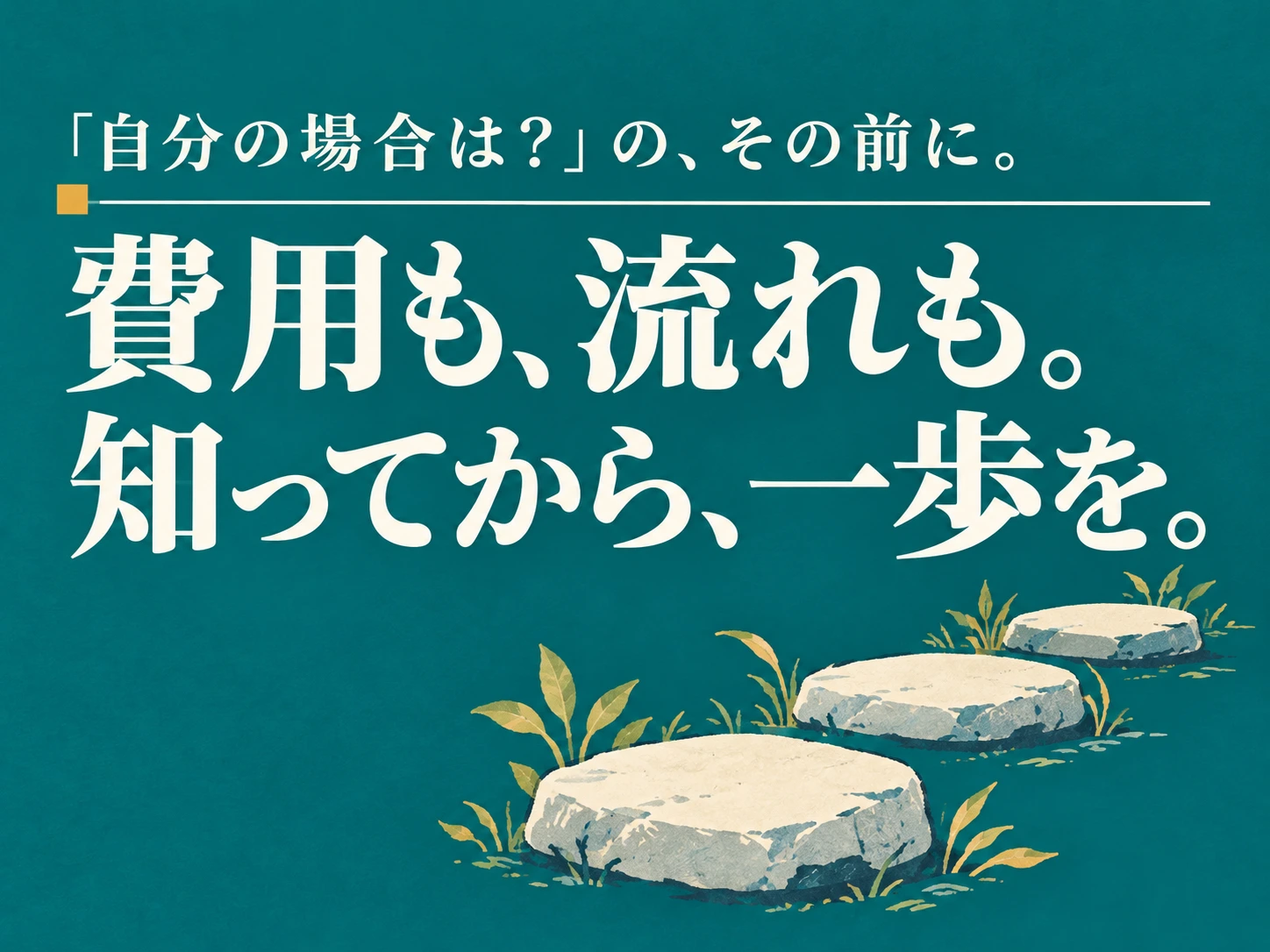 「自分の場合は？」の、その前に。 費用も、流れも。 知ってから、一歩を。