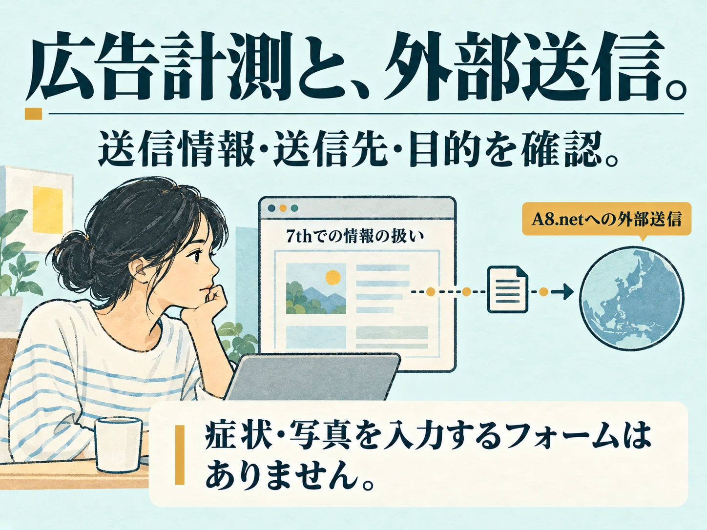 広告計測と、外部送信。 送信情報・送信先・目的を確認。 A8.netへの外部送信 7thでの情報の扱い 症状・写真を入力するフォームはありません。