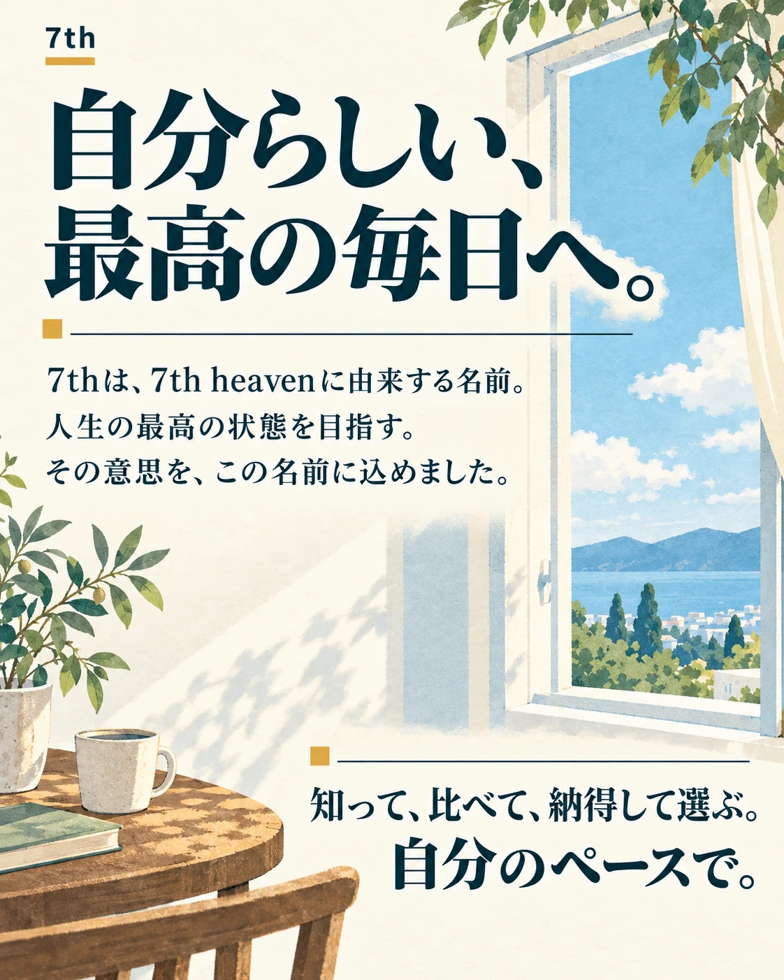 7th 自分らしい、 最高の毎日へ。 7thは、7th heavenに由来する名前。 人生の最高の状態を目指す。 その意思を、この名前に込めました。 知って、比べて、納得して選ぶ。 自分のペースで。