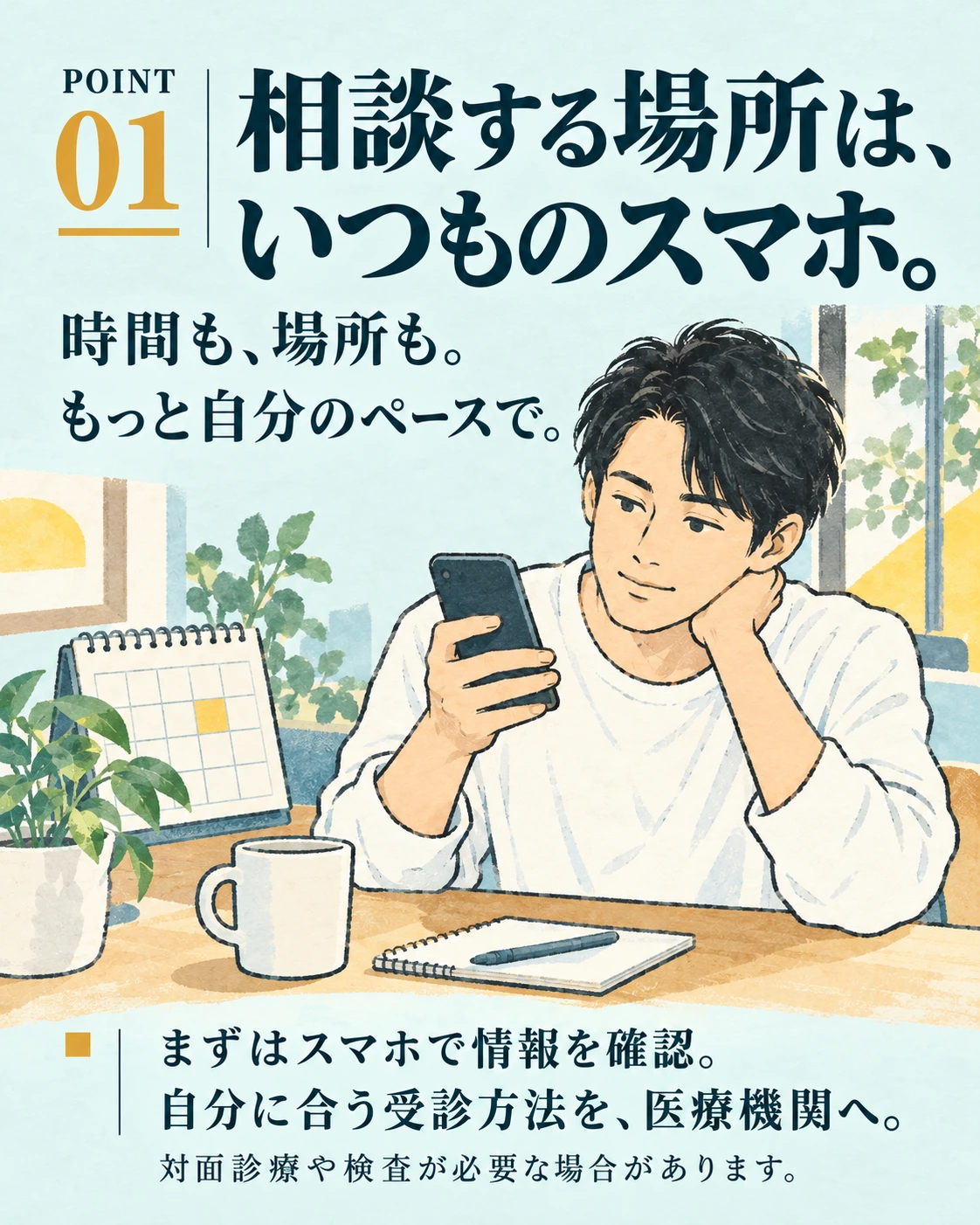 POINT 01 相談する場所は、 いつものスマホ。 時間も、場所も。 もっと自分のペースで。 まずはスマホで情報を確認。 自分に合う受診方法を、医療機関へ。 対面診療や検査が必要な場合があります。