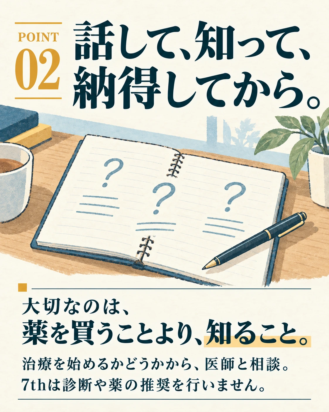 POINT 02 話して、知って、 納得してから。 大切なのは、 薬を買うことより、知ること。 治療を始めるかどうかから、医師と相談。 7thは診断や薬の推奨を行いません。