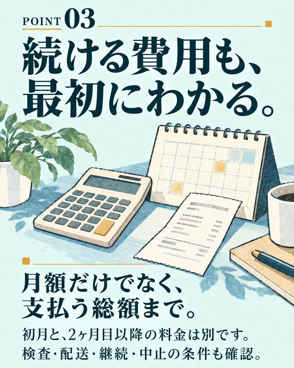 POINT 03 続ける費用も、 最初にわかる。 月額だけでなく、 支払う総額まで。 初月と、2ヶ月目以降の料金は別です。 検査・配送・継続・中止の条件も確認。